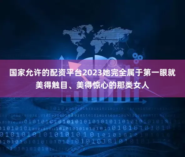 国家允许的配资平台2023她完全属于第一眼就美得触目、美得惊心的那类女人