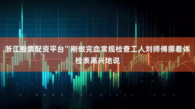 浙江股票配资平台”刚做完血常规检查工人刘师傅攥着体检表高兴地说