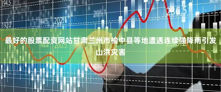 最好的股票配资网站甘肃兰州市榆中县等地遭遇连续强降雨引发山洪灾害