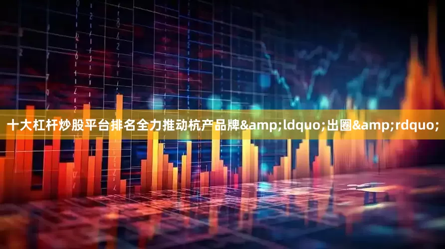 十大杠杆炒股平台排名全力推动杭产品牌&ldquo;出圈&rdquo;