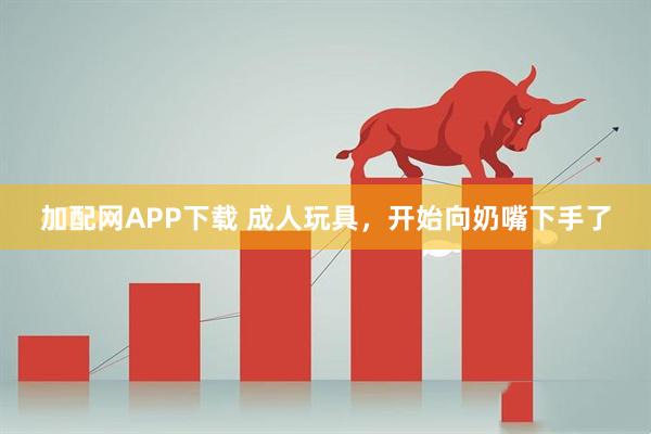 加配网APP下载 成人玩具，开始向奶嘴下手了