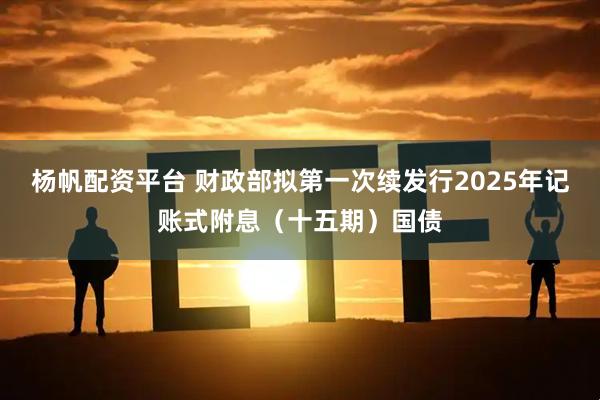 杨帆配资平台 财政部拟第一次续发行2025年记账式附息（十五期）国债