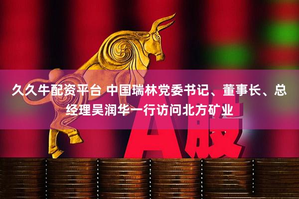 久久牛配资平台 中国瑞林党委书记、董事长、总经理吴润华一行访问北方矿业