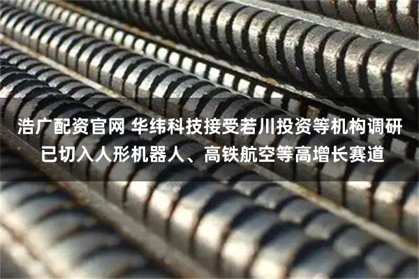 浩广配资官网 华纬科技接受若川投资等机构调研 已切入人形机器人、高铁航空等高增长赛道