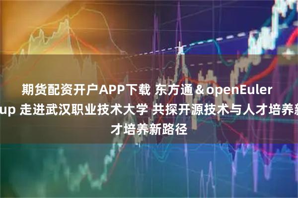 期货配资开户APP下载 东方通＆openEuler Meetup 走进武汉职业技术大学 共探开源技术与人才培养新路径