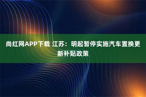 尚红网APP下载 江苏：明起暂停实施汽车置换更新补贴政策