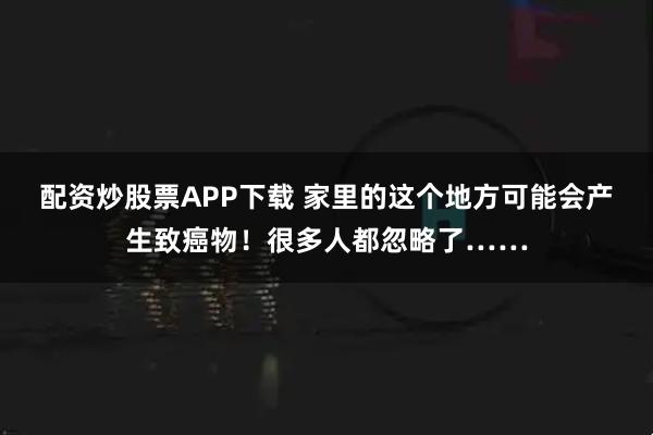 配资炒股票APP下载 家里的这个地方可能会产生致癌物！很多人都忽略了……