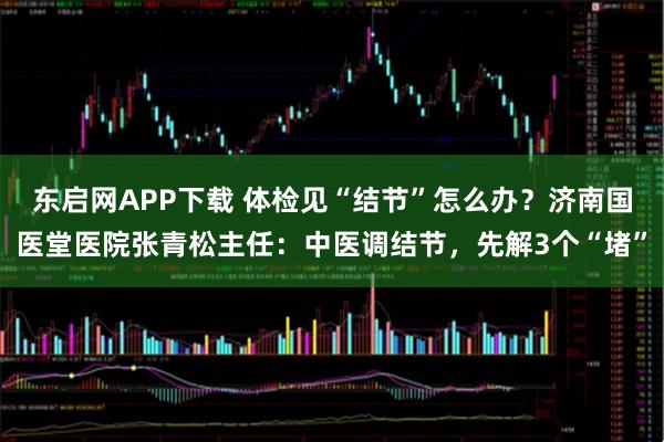 东启网APP下载 体检见“结节”怎么办？济南国医堂医院张青松主任：中医调结节，先解3个“堵”