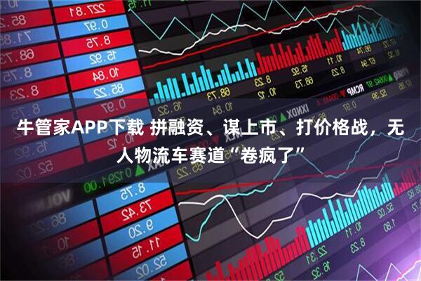 牛管家APP下载 拼融资、谋上市、打价格战，无人物流车赛道“卷疯了”