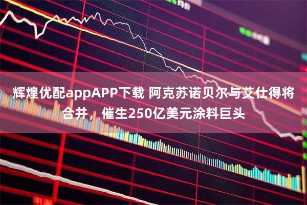 辉煌优配appAPP下载 阿克苏诺贝尔与艾仕得将合并，催生250亿美元涂料巨头