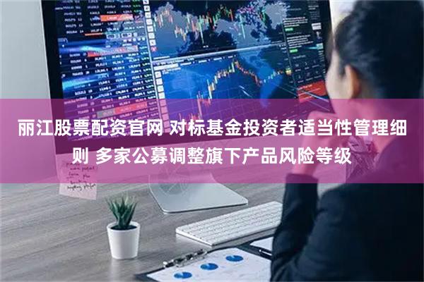 丽江股票配资官网 对标基金投资者适当性管理细则 多家公募调整旗下产品风险等级