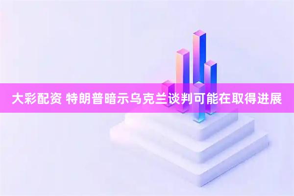 大彩配资 特朗普暗示乌克兰谈判可能在取得进展