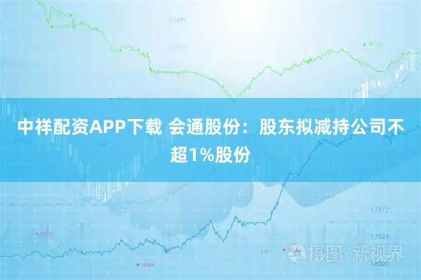 中祥配资APP下载 会通股份：股东拟减持公司不超1%股份