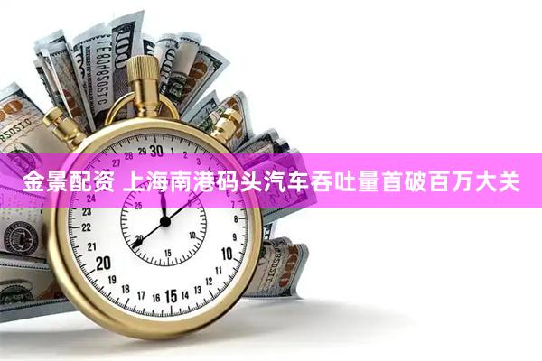 金景配资 上海南港码头汽车吞吐量首破百万大关