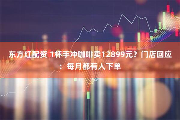 东方红配资 1杯手冲咖啡卖12899元？门店回应：每月都有人下单