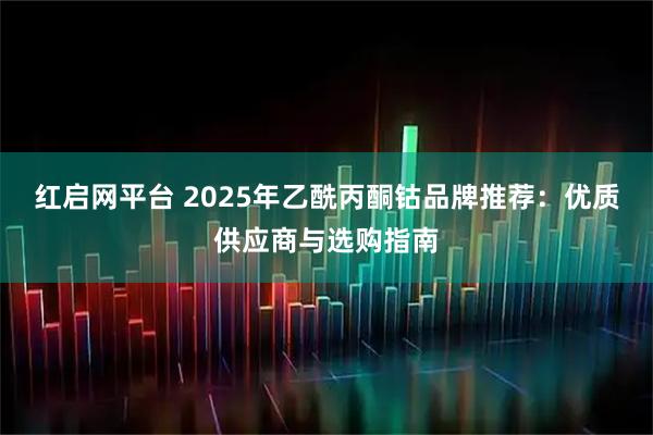 红启网平台 2025年乙酰丙酮钴品牌推荐：优质供应商与选购指南