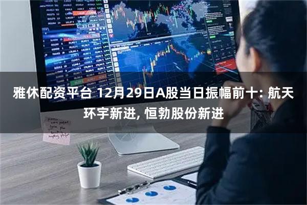 雅休配资平台 12月29日A股当日振幅前十: 航天环宇新进, 恒勃股份新进