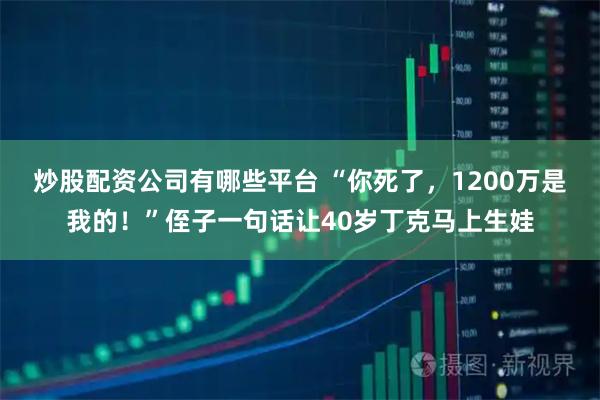 炒股配资公司有哪些平台 “你死了，1200万是我的！”侄子一句话让40岁丁克马上生娃
