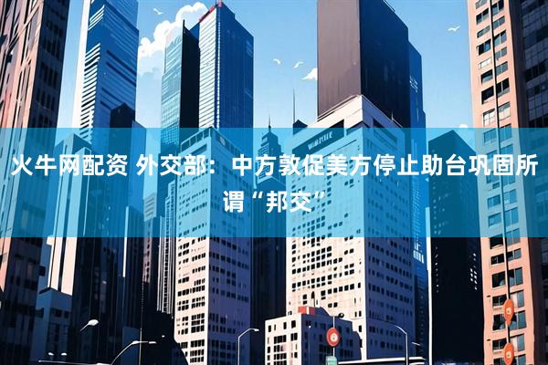 火牛网配资 外交部：中方敦促美方停止助台巩固所谓“邦交”