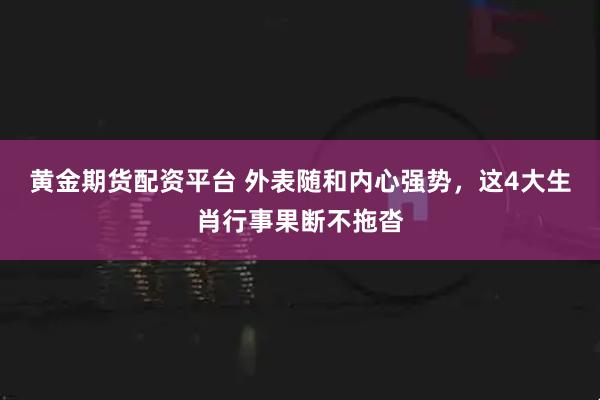 黄金期货配资平台 外表随和内心强势，这4大生肖行事果断不拖沓
