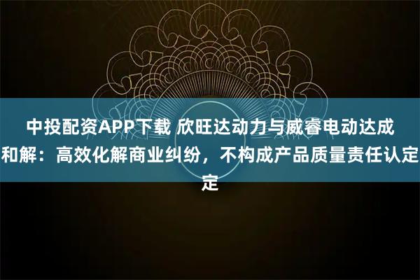 中投配资APP下载 欣旺达动力与威睿电动达成和解：高效化解商业纠纷，不构成产品质量责任认定