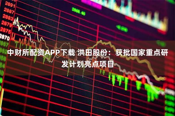 中财所配资APP下载 洪田股份：获批国家重点研发计划亮点项目