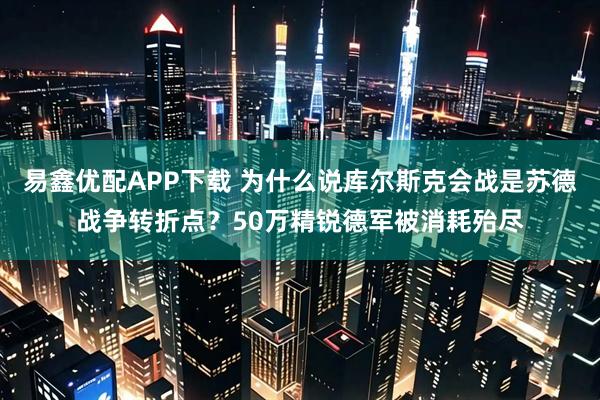 易鑫优配APP下载 为什么说库尔斯克会战是苏德战争转折点？50万精锐德军被消耗殆尽