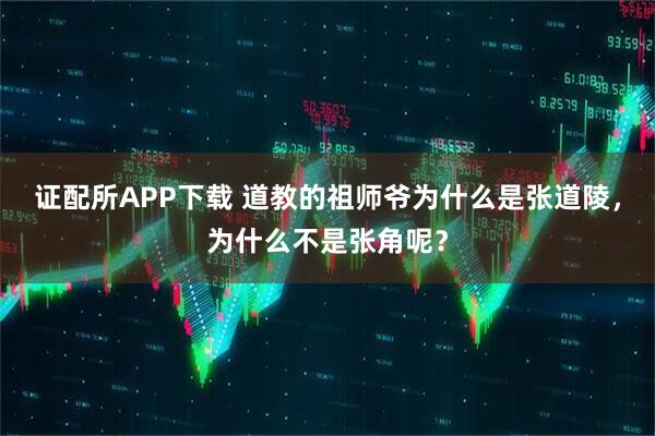 证配所APP下载 道教的祖师爷为什么是张道陵,为什么不是张角呢?