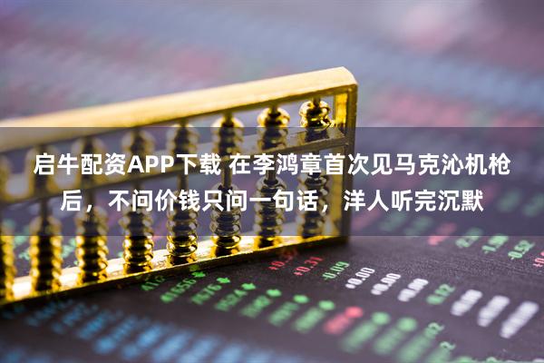 启牛配资APP下载 在李鸿章首次见马克沁机枪后,不问价钱只问一句话,洋人听完沉默