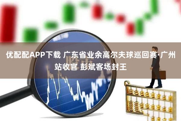 优配配APP下载 广东省业余高尔夫球巡回赛·广州站收官 彭斌客场封王