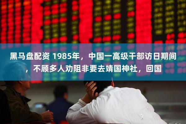 黑马盘配资 1985年，中国一高级干部访日期间，不顾多人劝阻非要去靖国神社，回国