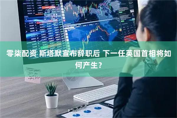 零柒配资 斯塔默宣布辞职后 下一任英国首相将如何产生?