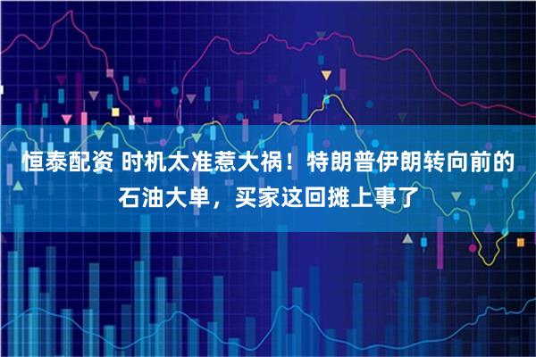 恒泰配资 时机太准惹大祸！特朗普伊朗转向前的石油大单，买家这回摊上事了