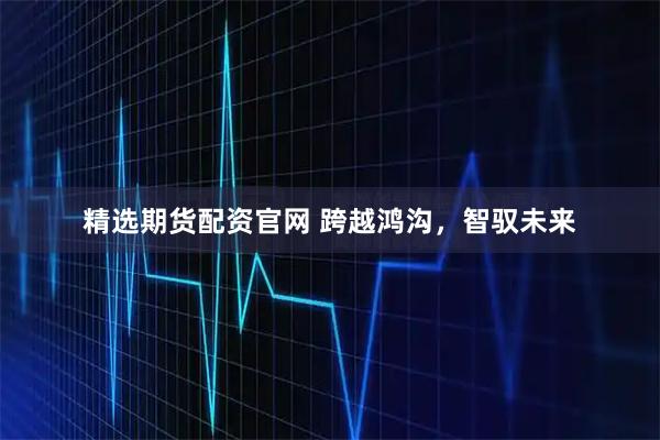 精选期货配资官网 跨越鸿沟,智驭未来