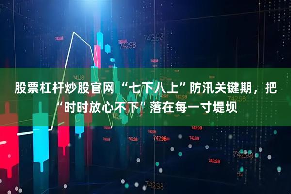 股票杠杆炒股官网 “七下八上”防汛关键期,把“时时放心不下”落在每一寸堤坝